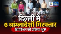 दिल्ली में वीजा नियम तोड़ने पर बड़ा एक्शन :6 बांग्लादेशी नागरिक गिरफ्तार, डिपोर्टेशन की प्रक्रिया शुरू